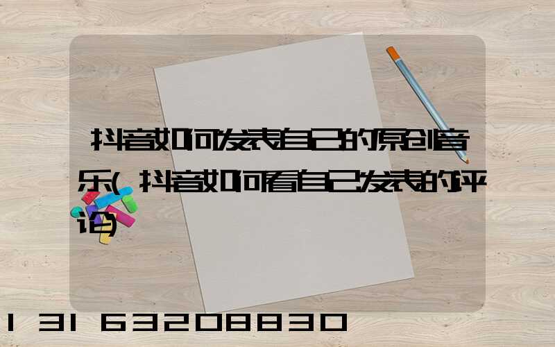 抖音如何发表自己的原创音乐(抖音如何看自己发表的评论)