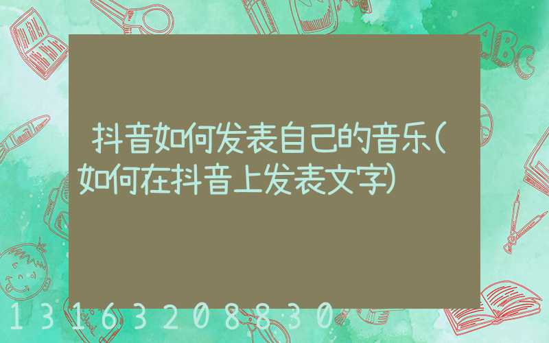 抖音如何发表自己的音乐(如何在抖音上发表文字)