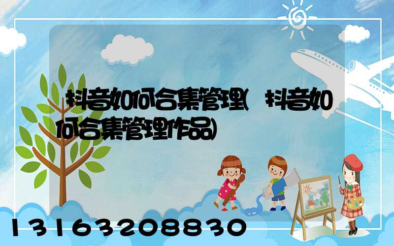 抖音如何合集管理(抖音如何合集管理作品)