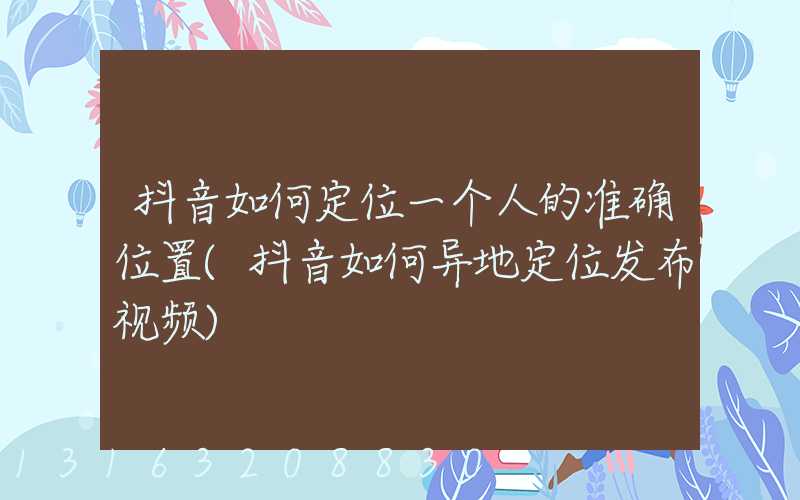 抖音如何定位一个人的准确位置(抖音如何异地定位发布视频)