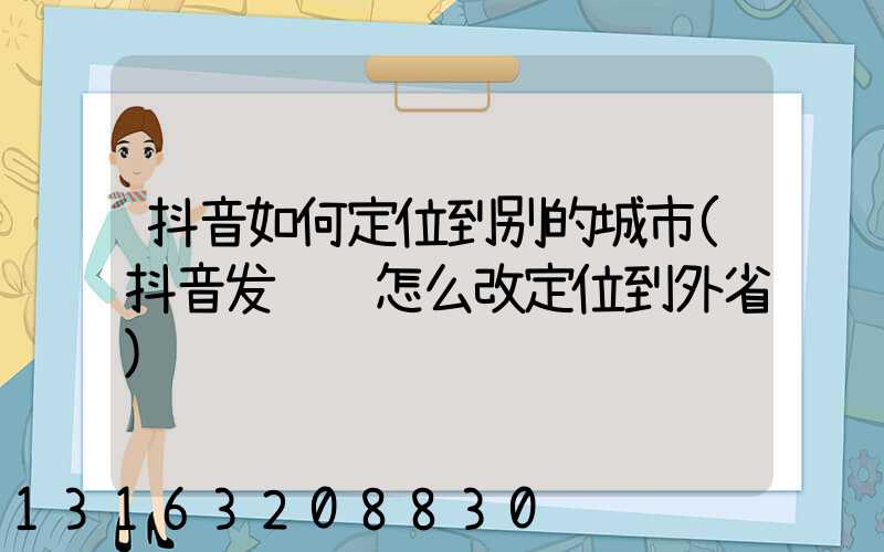 抖音如何定位到别的城市(抖音发视频怎么改定位到外省)