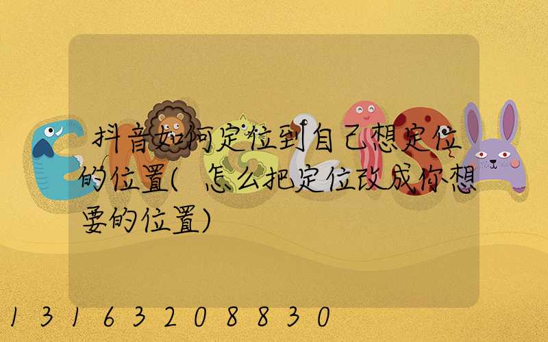 抖音如何定位到自己想定位的位置(怎么把定位改成你想要的位置)