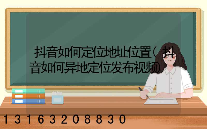 抖音如何定位地址位置(抖音如何异地定位发布视频)