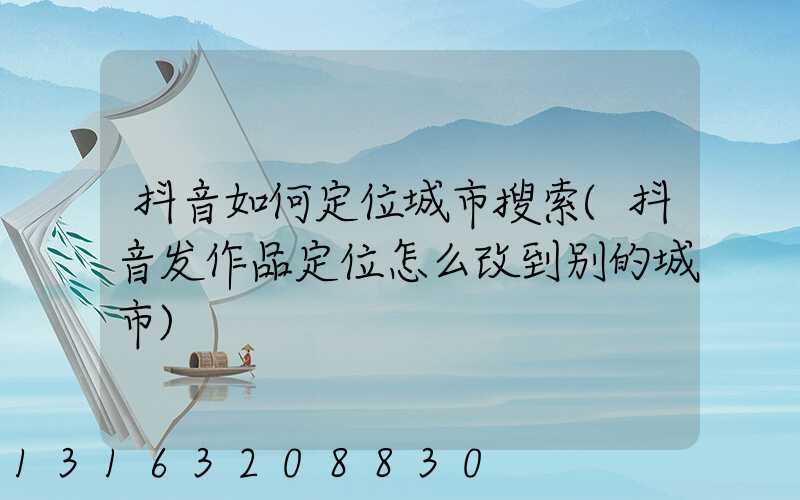 抖音如何定位城市搜索(抖音发作品定位怎么改到别的城市)
