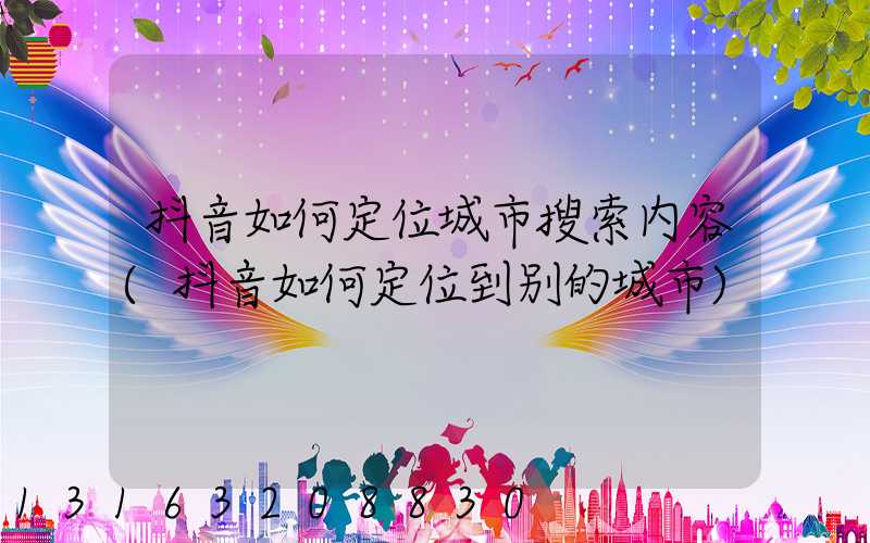 抖音如何定位城市搜索内容(抖音如何定位到别的城市)