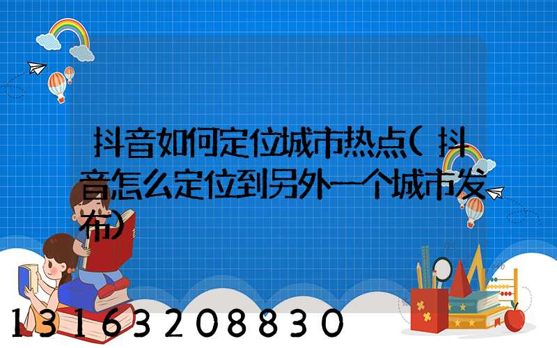 抖音如何定位城市热点(抖音怎么定位到另外一个城市发布)