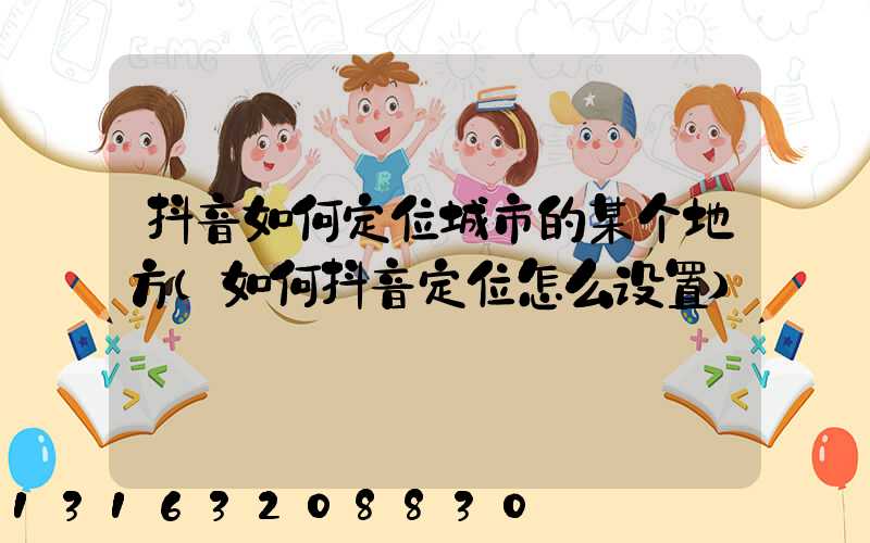 抖音如何定位城市的某个地方(如何抖音定位怎么设置)