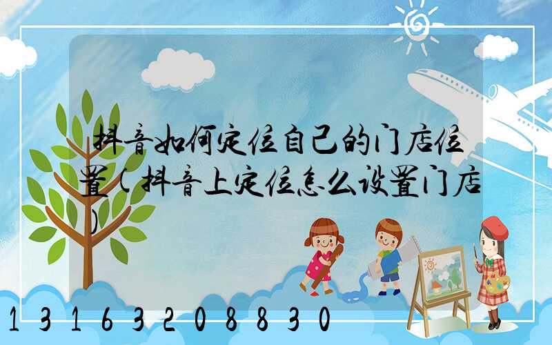 抖音如何定位自己的门店位置(抖音上定位怎么设置门店)
