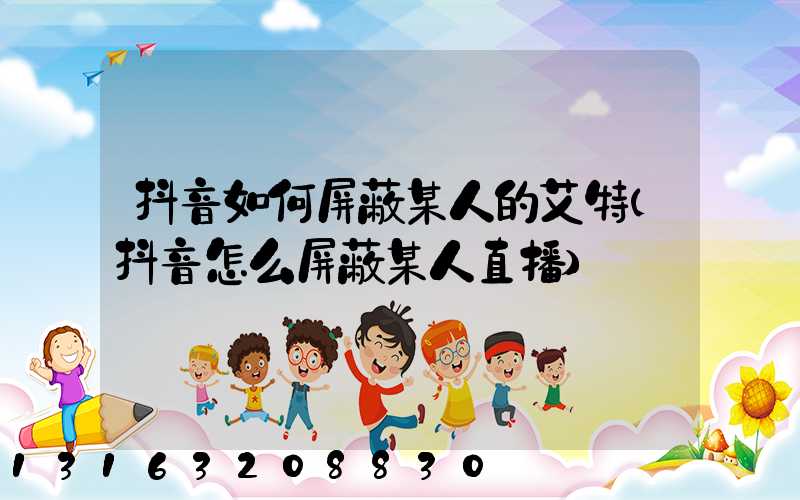 抖音如何屏蔽某人的艾特(抖音怎么屏蔽某人直播)