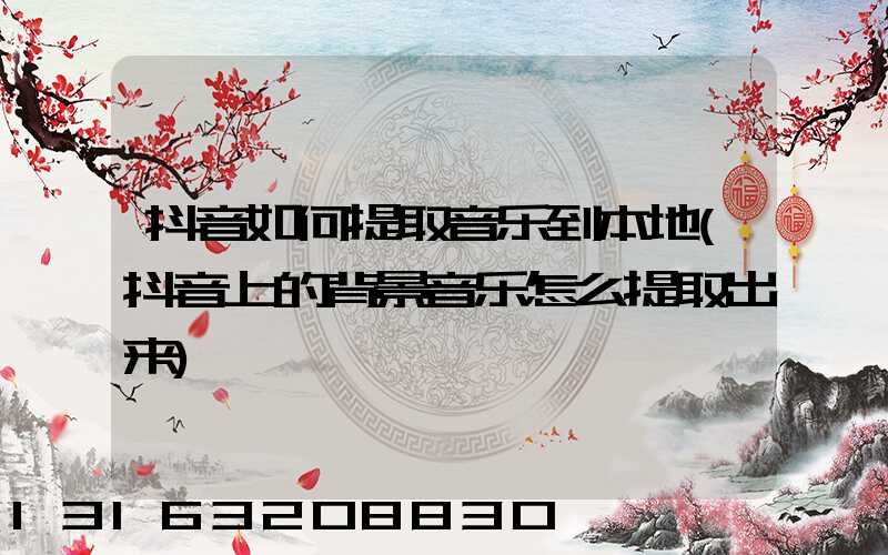 抖音如何提取音乐到本地(抖音上的背景音乐怎么提取出来)