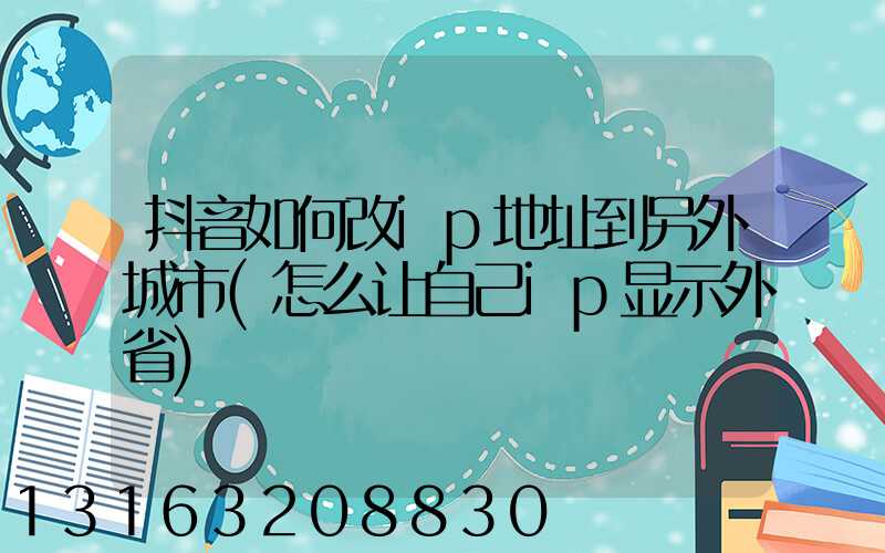 抖音如何改ip地址到另外城市(怎么让自己ip显示外省)