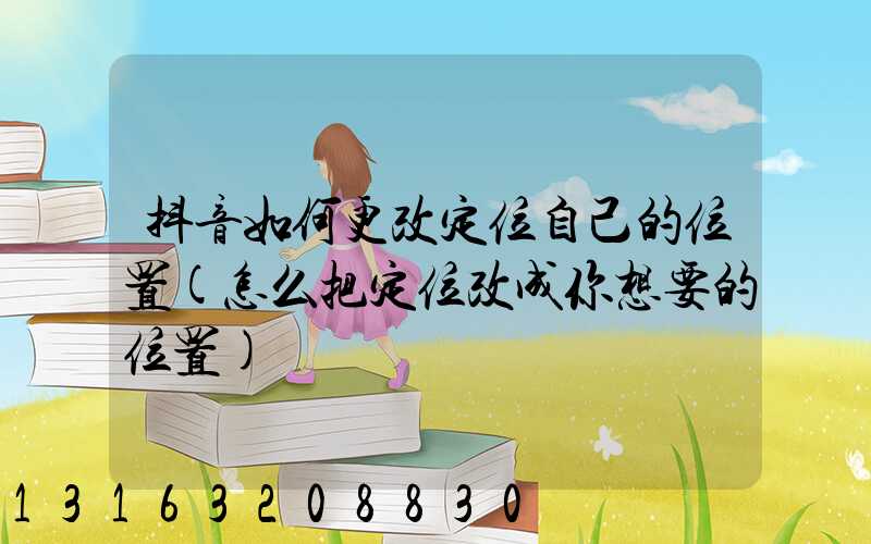 抖音如何更改定位自己的位置(怎么把定位改成你想要的位置)