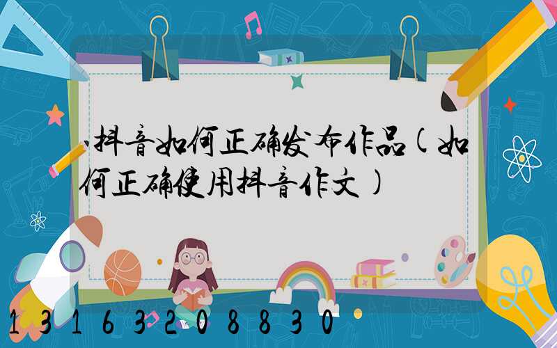 抖音如何正确发布作品(如何正确使用抖音作文)