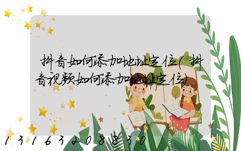 抖音如何添加地址定位(抖音视频如何添加地址定位)