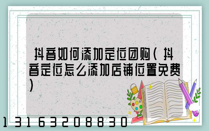 抖音如何添加定位团购(抖音定位怎么添加店铺位置免费)