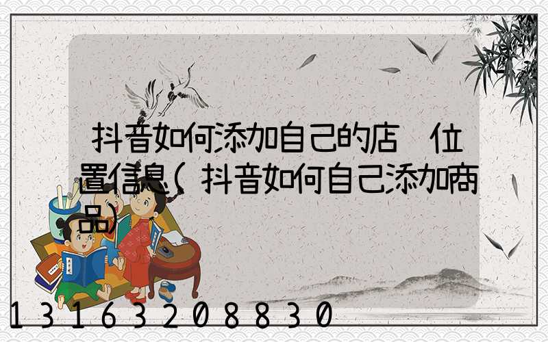 抖音如何添加自己的店铺位置信息(抖音如何自己添加商品)