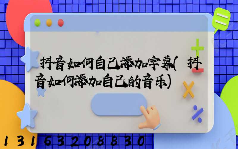 抖音如何自己添加字幕(抖音如何添加自己的音乐)