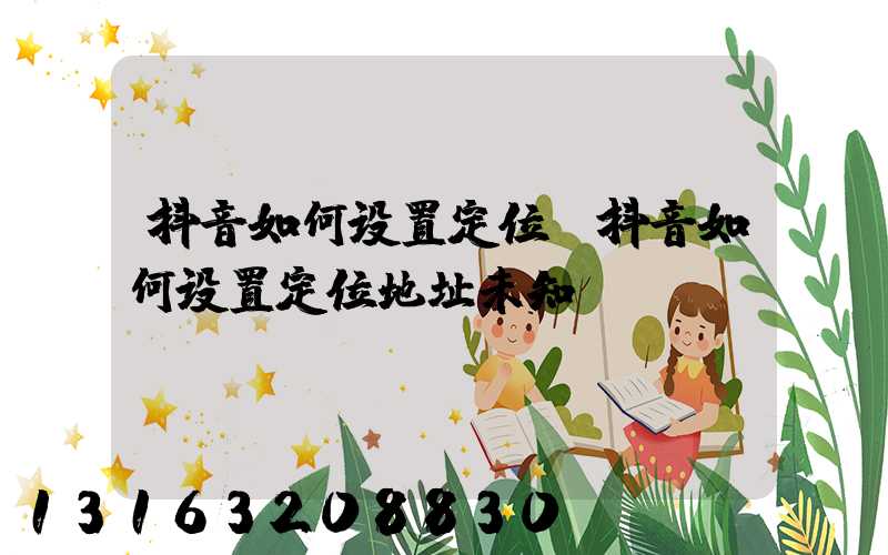 抖音如何设置定位(抖音如何设置定位地址未知)