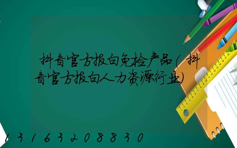 抖音官方报白免检产品(抖音官方报白人力资源行业)
