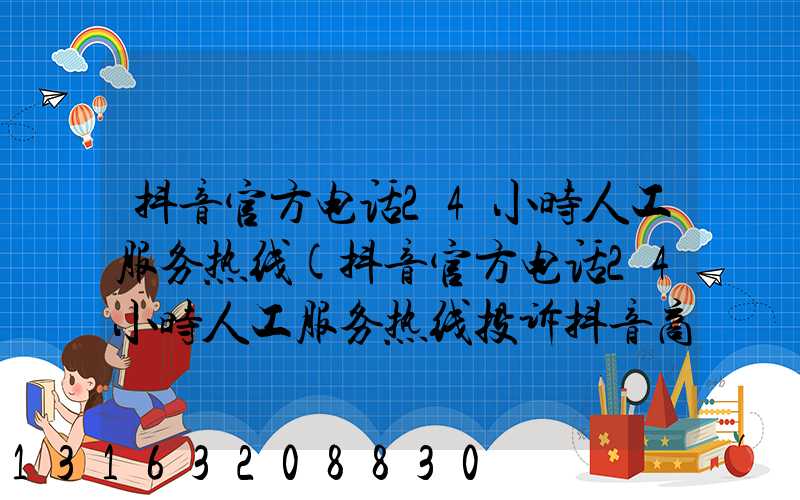 抖音官方电话24小时人工服务热线(抖音官方电话24小时人工服务热线投诉抖音商店电话)