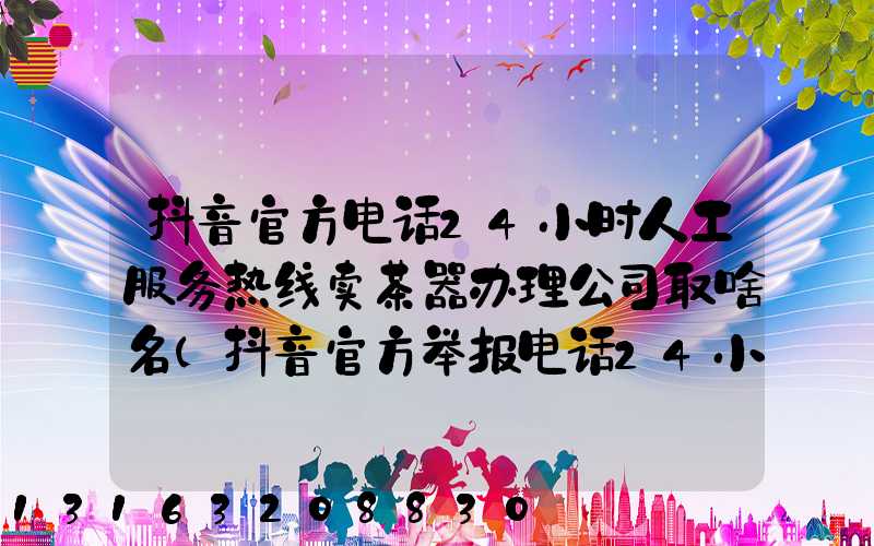 抖音官方电话24小时人工服务热线卖茶器办理公司取啥名(抖音官方举报电话24小时人工服务热线)