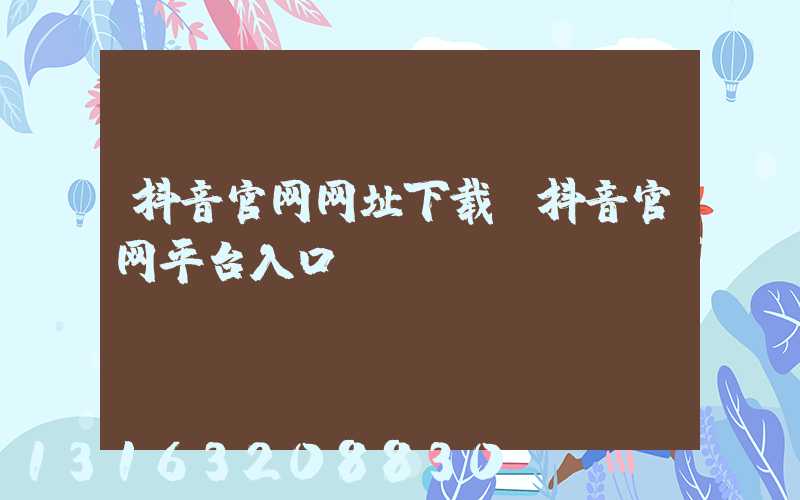 抖音官网网址下载(抖音官网平台入口)
