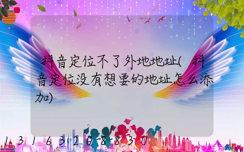 抖音定位不了外地地址(抖音定位没有想要的地址怎么添加)