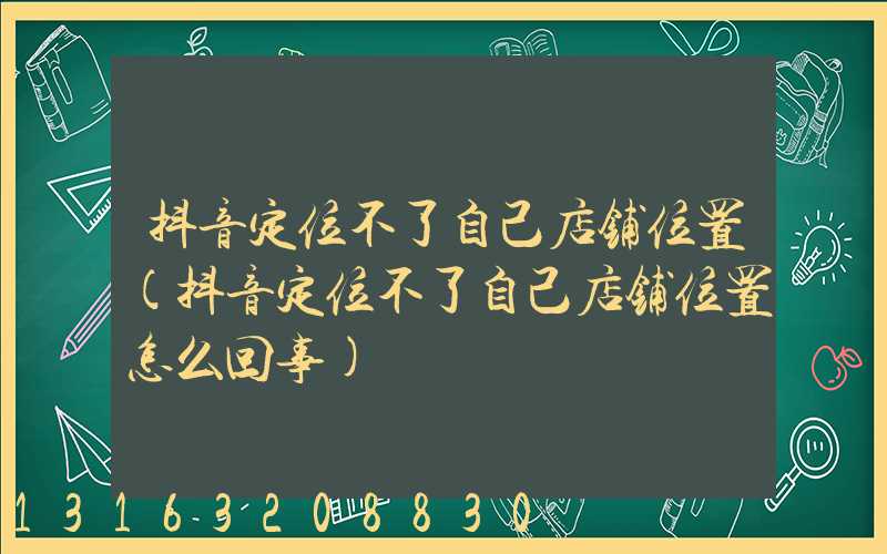 抖音定位不了自己店铺位置(抖音定位不了自己店铺位置怎么回事)