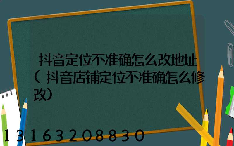 抖音定位不准确怎么改地址(抖音店铺定位不准确怎么修改)