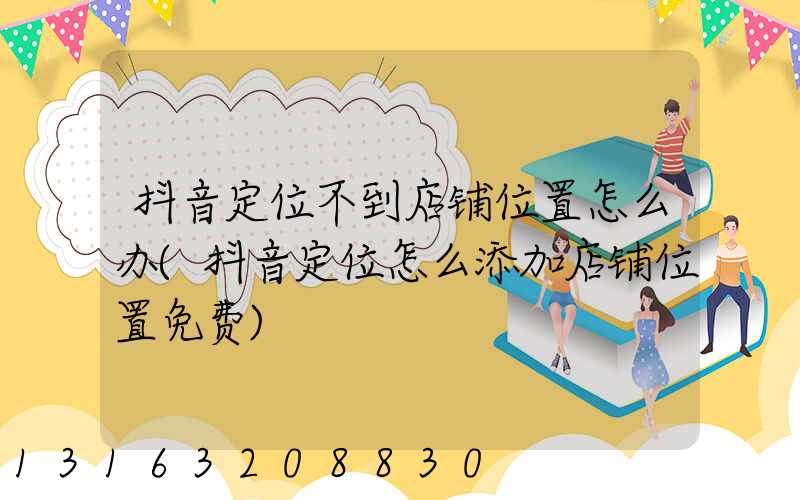 抖音定位不到店铺位置怎么办(抖音定位怎么添加店铺位置免费)