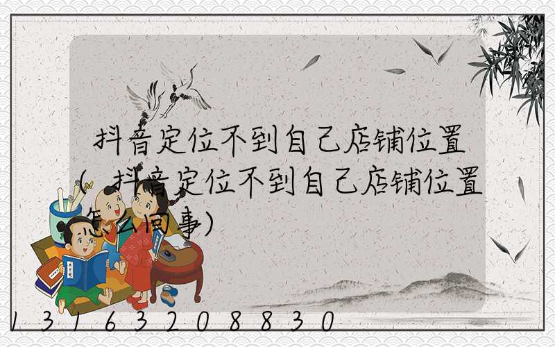 抖音定位不到自己店铺位置(抖音定位不到自己店铺位置怎么回事)