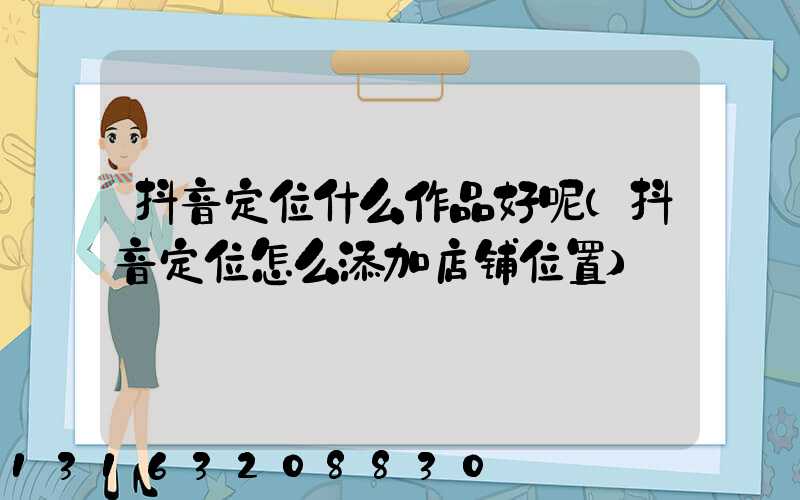 抖音定位什么作品好呢(抖音定位怎么添加店铺位置)