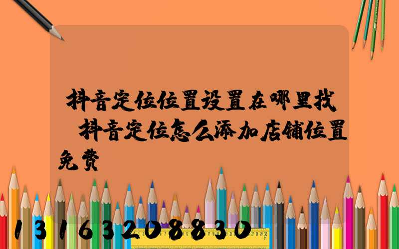 抖音定位位置设置在哪里找(抖音定位怎么添加店铺位置免费)