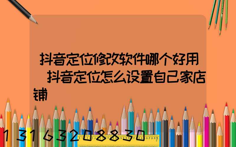 抖音定位修改软件哪个好用(抖音定位怎么设置自己家店铺)