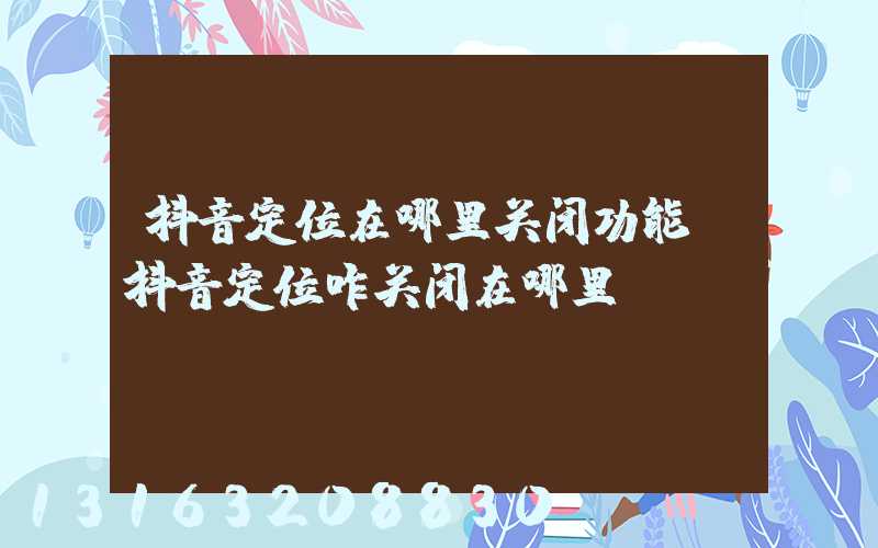 抖音定位在哪里关闭功能(抖音定位咋关闭在哪里)