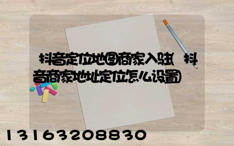 抖音定位地图商家入驻(抖音商家地址定位怎么设置)