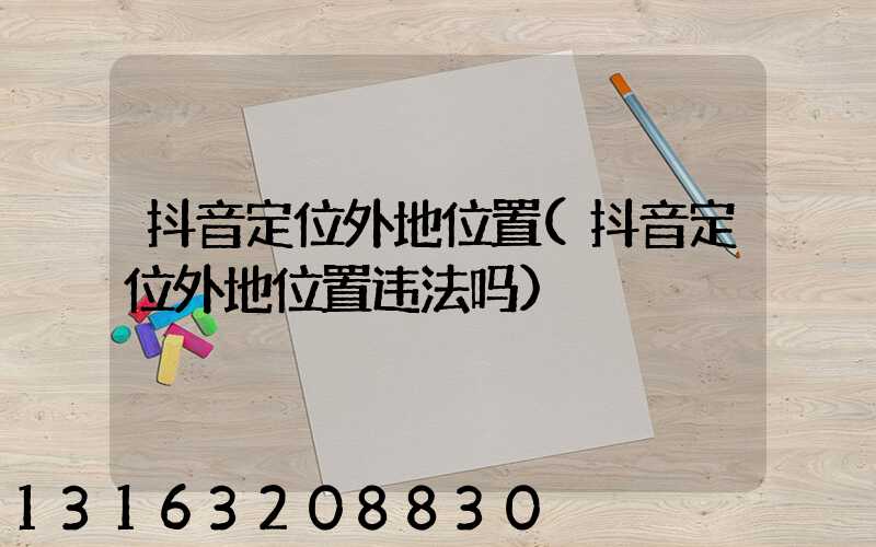 抖音定位外地位置(抖音定位外地位置违法吗)