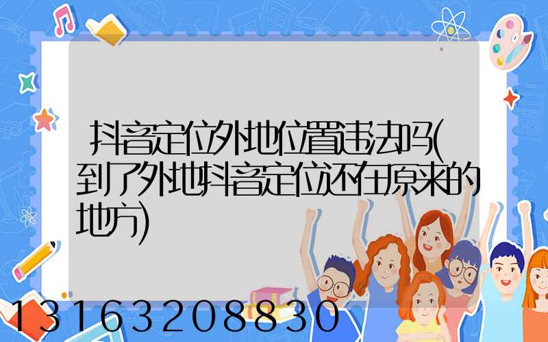 抖音定位外地位置违法吗(到了外地抖音定位还在原来的地方)