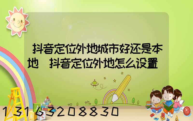 抖音定位外地城市好还是本地(抖音定位外地怎么设置)