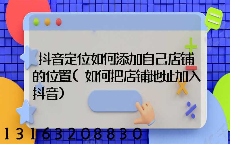 抖音定位如何添加自己店铺的位置(如何把店铺地址加入抖音)