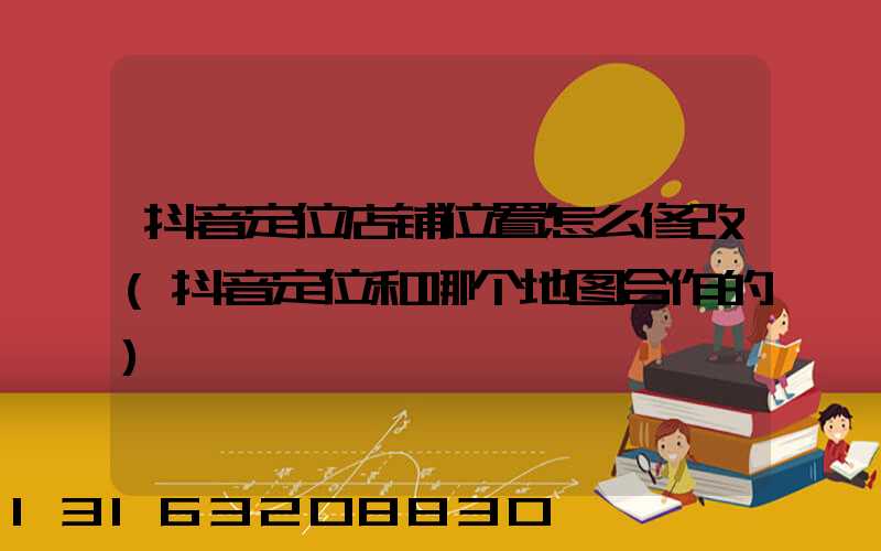 抖音定位店铺位置怎么修改(抖音定位和哪个地图合作的)