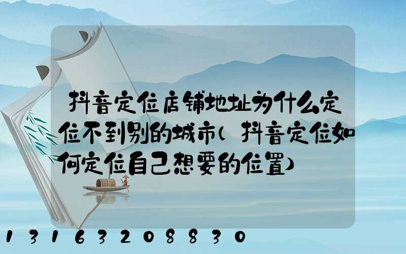 抖音定位店铺地址为什么定位不到别的城市(抖音定位如何定位自己想要的位置)