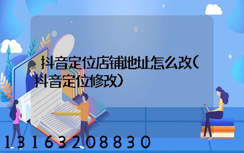 抖音定位店铺地址怎么改(抖音定位修改)