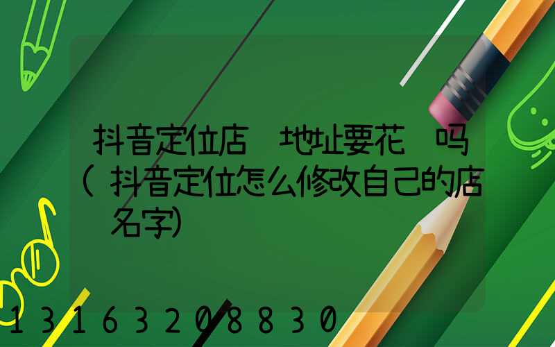 抖音定位店铺地址要花钱吗(抖音定位怎么修改自己的店铺名字)