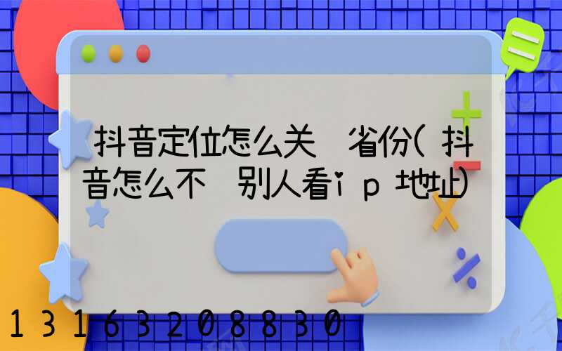 抖音定位怎么关闭省份(抖音怎么不让别人看ip地址)