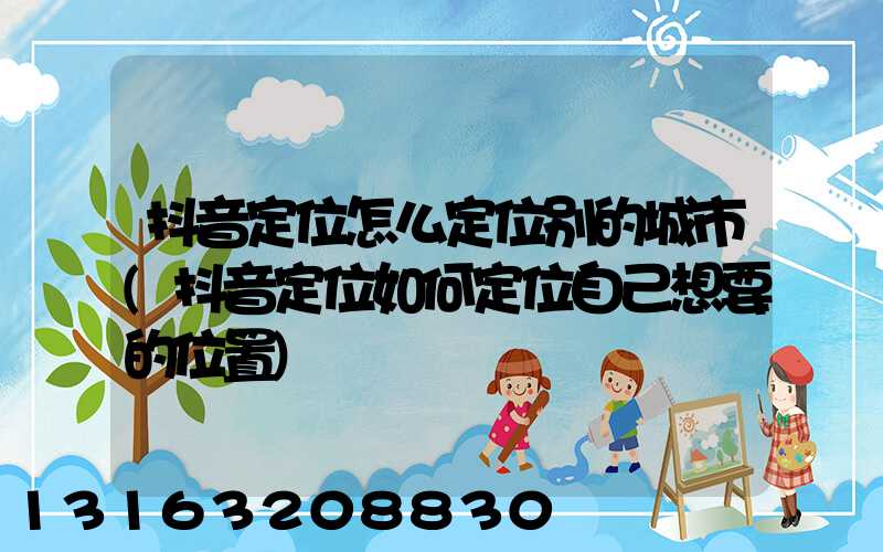 抖音定位怎么定位别的城市(抖音定位如何定位自己想要的位置)