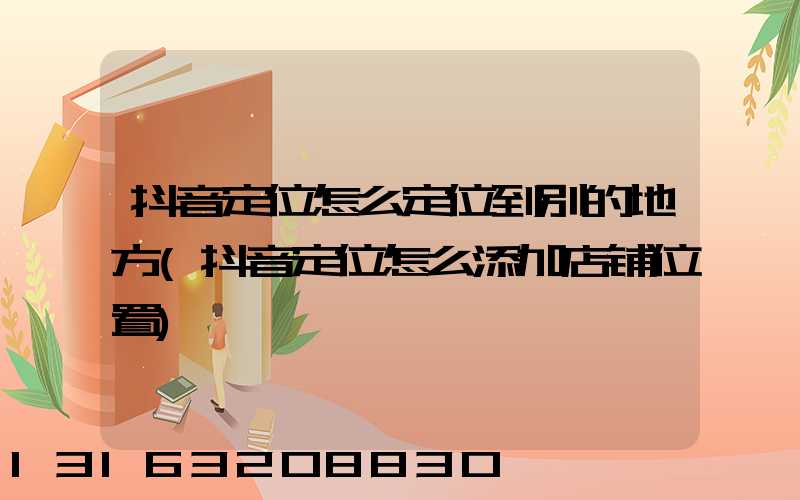 抖音定位怎么定位到别的地方(抖音定位怎么添加店铺位置)