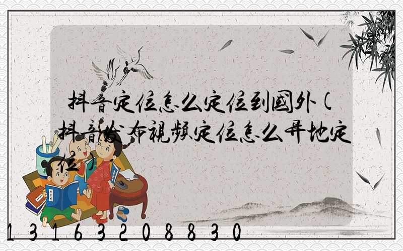 抖音定位怎么定位到国外(抖音发布视频定位怎么异地定位)