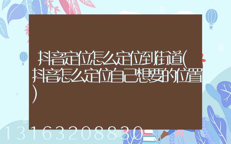 抖音定位怎么定位到街道(抖音怎么定位自己想要的位置)