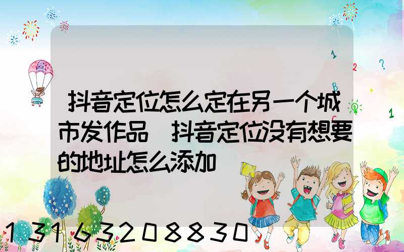 抖音定位怎么定在另一个城市发作品(抖音定位没有想要的地址怎么添加)